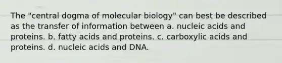 The "central dogma of molecular biology" can best be described as the transfer of information between a. nucleic acids and proteins. b. fatty acids and proteins. c. carboxylic acids and proteins. d. nucleic acids and DNA.