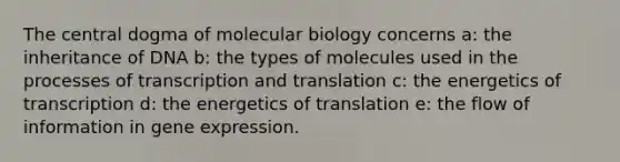 The central dogma of molecular biology concerns a: the inheritance of DNA b: the types of molecules used in the processes of transcription and translation c: the energetics of transcription d: the energetics of translation e: the flow of information in gene expression.