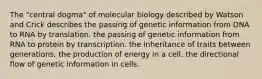 The "central dogma" of molecular biology described by Watson and Crick describes the passing of genetic information from DNA to RNA by translation. the passing of genetic information from RNA to protein by transcription. the inheritance of traits between generations. the production of energy in a cell. the directional flow of genetic information in cells.