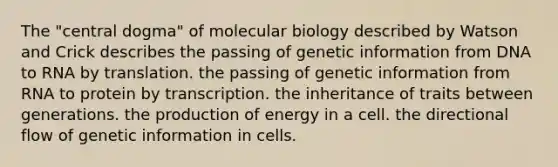 The "central dogma" of molecular biology described by Watson and Crick describes the passing of genetic information from DNA to RNA by translation. the passing of genetic information from RNA to protein by transcription. the inheritance of traits between generations. the production of energy in a cell. the directional flow of genetic information in cells.