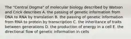 The "Central Dogma" of molecular biology described by Watson and Crick describes A. the passing of genetic information from DNA to RNA by translation B. the passing of genetic information from RNA to protein by transcription C. the inheritance of traits between generations D. the production of energy in a cell E. the directional flow of genetic information in cells