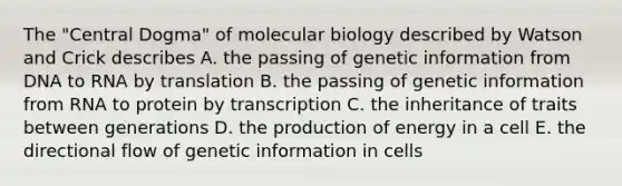 The "Central Dogma" of molecular biology described by Watson and Crick describes A. the passing of genetic information from DNA to RNA by translation B. the passing of genetic information from RNA to protein by transcription C. the inheritance of traits between generations D. the production of energy in a cell E. the directional flow of genetic information in cells