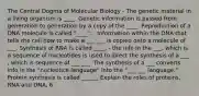 The Central Dogma of Molecular Biology - The genetic material in a living organism is ____. Genetic information is passed from generation to generation by a copy of the ____. Reproduction of a DNA molecule is called "____". - Information within the DNA that tells the cell how to make a ___ ___ is copied onto a molecule of ___. Synthesis of RNA is called ____. - the info in the ___, which is a sequence of nucleotides is used to direct the synthesis of a ___ , which is sequence of ___ ___. The synthesis of a ___ converts info in the "nucleotice language" into the "___ ___ language." Protein synthesis is called ______ Explain the roles of proteins, RNA and DNA, 6