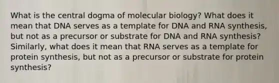 What is the central dogma of molecular biology? What does it mean that DNA serves as a template for DNA and RNA synthesis, but not as a precursor or substrate for DNA and RNA synthesis? Similarly, what does it mean that RNA serves as a template for protein synthesis, but not as a precursor or substrate for protein synthesis?