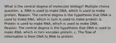 What is the central dogma of molecular biology? Multiple choice question. a. RNA is used to make DNA, which is used to make protein. Reason: The central dogma is the hypothesis that DNA is used to make RNA, which in turn is used to make protein. b. Protein is used to make RNA, which is used to make DNA. Reason: The central dogma is the hypothesis that DNA is used to make RNA, which in turn encodes protein. c. The flow of information is from DNA to RNA to protein.