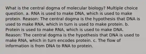 What is the central dogma of molecular biology? Multiple choice question. a. RNA is used to make DNA, which is used to make protein. Reason: The central dogma is the hypothesis that DNA is used to make RNA, which in turn is used to make protein. b. Protein is used to make RNA, which is used to make DNA. Reason: The central dogma is the hypothesis that DNA is used to make RNA, which in turn encodes protein. c. The flow of information is from DNA to RNA to protein.