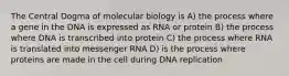 The Central Dogma of molecular biology is A) the process where a gene in the DNA is expressed as RNA or protein B) the process where DNA is transcribed into protein C) the process where RNA is translated into messenger RNA D) is the process where proteins are made in the cell during DNA replication