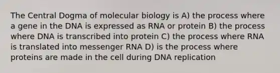 <a href='https://www.questionai.com/knowledge/kdQj9IhMnX-the-central-dogma-of-molecular-biology' class='anchor-knowledge'>the central dogma of molecular biology</a> is A) the process where a gene in the DNA is expressed as RNA or protein B) the process where DNA is transcribed into protein C) the process where RNA is translated into <a href='https://www.questionai.com/knowledge/kDttgcz0ig-messenger-rna' class='anchor-knowledge'>messenger rna</a> D) is the process where proteins are made in the cell during DNA replication