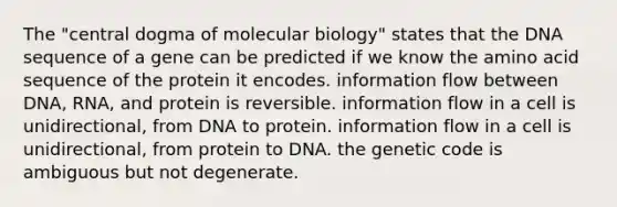 The "central dogma of molecular biology" states that the DNA sequence of a gene can be predicted if we know the amino acid sequence of the protein it encodes. information flow between DNA, RNA, and protein is reversible. information flow in a cell is unidirectional, from DNA to protein. information flow in a cell is unidirectional, from protein to DNA. the genetic code is ambiguous but not degenerate.