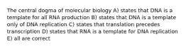 The central dogma of molecular biology A) states that DNA is a template for all RNA production B) states that DNA is a template only of DNA replication C) states that translation precedes transcription D) states that RNA is a template for DNA replication E) all are correct