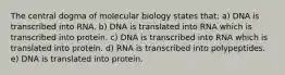 The central dogma of molecular biology states that: a) DNA is transcribed into RNA. b) DNA is translated into RNA which is transcribed into protein. c) DNA is transcribed into RNA which is translated into protein. d) RNA is transcribed into polypeptides. e) DNA is translated into protein.