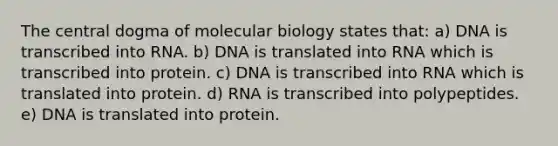 The central dogma of molecular biology states that: a) DNA is transcribed into RNA. b) DNA is translated into RNA which is transcribed into protein. c) DNA is transcribed into RNA which is translated into protein. d) RNA is transcribed into polypeptides. e) DNA is translated into protein.