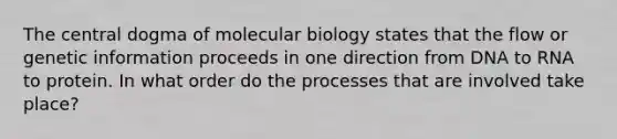 The central dogma of molecular biology states that the flow or genetic information proceeds in one direction from DNA to RNA to protein. In what order do the processes that are involved take place?