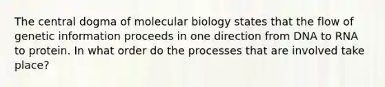 <a href='https://www.questionai.com/knowledge/kdQj9IhMnX-the-central-dogma-of-molecular-biology' class='anchor-knowledge'>the central dogma of molecular biology</a> states that the flow of genetic information proceeds in one direction from DNA to RNA to protein. In what order do the processes that are involved take place?