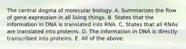 The central dogma of molecular biology: A. Summarizes the flow of gene expression in all living things. B. States that the information in DNA is translated into RNA. C. States that all RNAs are translated into proteins. D. The information in DNA is directly transcribed into proteins. E. All of the above.