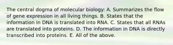 <a href='https://www.questionai.com/knowledge/kdQj9IhMnX-the-central-dogma-of-molecular-biology' class='anchor-knowledge'>the central dogma of molecular biology</a>: A. Summarizes the flow of <a href='https://www.questionai.com/knowledge/kFtiqWOIJT-gene-expression' class='anchor-knowledge'>gene expression</a> in all living things. B. States that the information in DNA is translated into RNA. C. States that all RNAs are translated into proteins. D. The information in DNA is directly transcribed into proteins. E. All of the above.