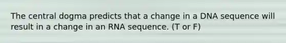 The central dogma predicts that a change in a DNA sequence will result in a change in an RNA sequence. (T or F)