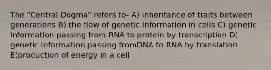 The "Central Dogma" refers to- A) inheritance of traits between generations B) the flow of genetic information in cells C) genetic information passing from RNA to protein by transcription D) genetic information passing fromDNA to RNA by translation E)production of energy in a cell