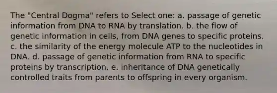 The "Central Dogma" refers to Select one: a. passage of genetic information from DNA to RNA by translation. b. the flow of genetic information in cells, from DNA genes to specific proteins. c. the similarity of the energy molecule ATP to the nucleotides in DNA. d. passage of genetic information from RNA to specific proteins by transcription. e. inheritance of DNA genetically controlled traits from parents to offspring in every organism.