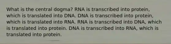 What is the central dogma? RNA is transcribed into protein, which is translated into DNA. DNA is transcribed into protein, which is translated into RNA. RNA is transcribed into DNA, which is translated into protein. DNA is transcribed into RNA, which is translated into protein.