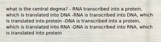 what is the central dogma? - RNA transcribed into a protein, which is translated into DNA -RNA is transcribed into DNA, which is translated into protein -DNA is transcribed into a protein, which is translated into RNA -DNA is transcribed into RNA, which is translated into protein