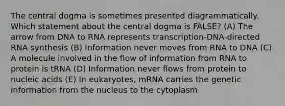 The central dogma is sometimes presented diagrammatically. Which statement about the central dogma is FALSE? (A) The arrow from DNA to RNA represents transcription-DNA-directed RNA synthesis (B) Information never moves from RNA to DNA (C) A molecule involved in the flow of information from RNA to protein is tRNA (D) Information never flows from protein to nucleic acids (E) In eukaryotes, mRNA carries the genetic information from the nucleus to the cytoplasm