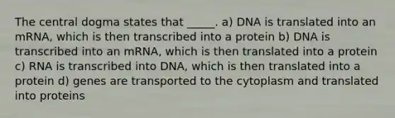 The central dogma states that _____. a) DNA is translated into an mRNA, which is then transcribed into a protein b) DNA is transcribed into an mRNA, which is then translated into a protein c) RNA is transcribed into DNA, which is then translated into a protein d) genes are transported to the cytoplasm and translated into proteins