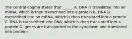 The central dogma states that _____. A. DNA is translated into an mRNA, which is then transcribed into a protein B. DNA is transcribed into an mRNA, which is then translated into a protein C. RNA is transcribed into DNA, which is then translated into a protein D. genes are transported to the cytoplasm and translated into proteins