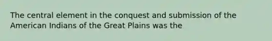 The central element in the conquest and submission of the American Indians of the Great Plains was the