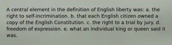 A central element in the definition of English liberty was: a. the right to self-incrimination. b. that each English citizen owned a copy of the English Constitution. c. the right to a trial by jury. d. freedom of expression. e. what an individual king or queen said it was.