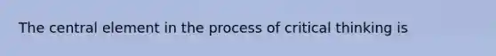 The central element in the process of critical thinking is