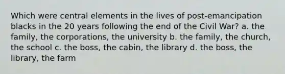 Which were central elements in the lives of post-emancipation blacks in the 20 years following the end of the Civil War? a. the family, the corporations, the university b. the family, the church, the school c. the boss, the cabin, the library d. the boss, the library, the farm