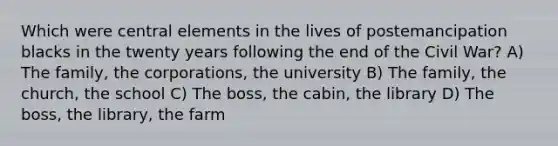 Which were central elements in the lives of postemancipation blacks in the twenty years following the end of the Civil War? A) The family, the corporations, the university B) The family, the church, the school C) The boss, the cabin, the library D) The boss, the library, the farm