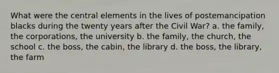 What were the central elements in the lives of postemancipation blacks during the twenty years after the Civil War? a. the family, the corporations, the university b. the family, the church, the school c. the boss, the cabin, the library d. the boss, the library, the farm