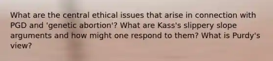 What are the central ethical issues that arise in connection with PGD and 'genetic abortion'? What are Kass's slippery slope arguments and how might one respond to them? What is Purdy's view?