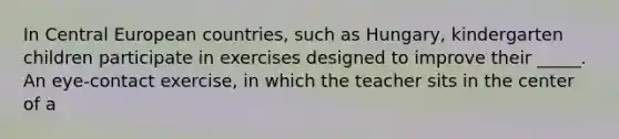 In Central European countries, such as Hungary, kindergarten children participate in exercises designed to improve their _____. An eye-contact exercise, in which the teacher sits in the center of a