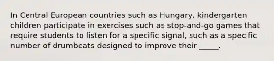 In Central European countries such as Hungary, kindergarten children participate in exercises such as stop-and-go games that require students to listen for a specific signal, such as a specific number of drumbeats designed to improve their _____.