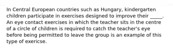 In Central European countries such as Hungary, kindergarten children participate in exercises designed to improve their _____. An eye contact exercises in which the teacher sits in the centre of a circle of children is required to catch the teacher's eye before being permitted to leave the group is an example of this type of exericse.