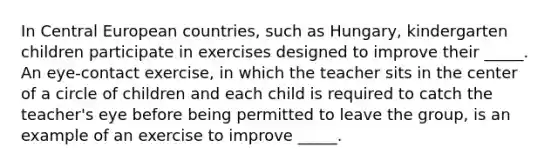 In Central European countries, such as Hungary, kindergarten children participate in exercises designed to improve their _____. An eye-contact exercise, in which the teacher sits in the center of a circle of children and each child is required to catch the teacher's eye before being permitted to leave the group, is an example of an exercise to improve _____.