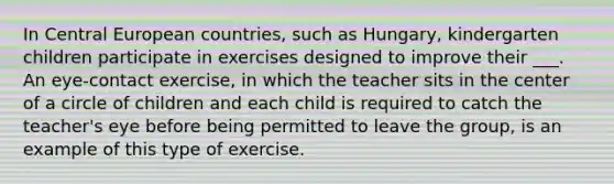 In Central European countries, such as Hungary, kindergarten children participate in exercises designed to improve their ___. An eye-contact exercise, in which the teacher sits in the center of a circle of children and each child is required to catch the teacher's eye before being permitted to leave the group, is an example of this type of exercise.