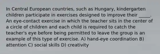 In Central European countries, such as Hungary, kindergarten children participate in exercises designed to improve their _____. An eye-contact exercise in which the teacher sits in the center of a circle of children and each child is required to catch the teacher's eye before being permitted to leave the group is an example of this type of exercise. A) hand-eye coordination B) attention C) social skills D) creativity