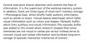 Central executive directs attention and controls the flow of information; it is the supervisor of the working-memory system. In addition, there are three types of short-term memory storage: • Phonological loop, which briefly holds auditory information such as words or music •Visual-spatial sketchpad, which holds visual information such as colors and shapes •Episodic buffer, which links auditory and visual information The episodic buffer was added to this model when research showed that some memories are not visual or verbal per se but instead serve to connect visual and verbal information and facilitate long-term storage of episodic memories (memories of events).