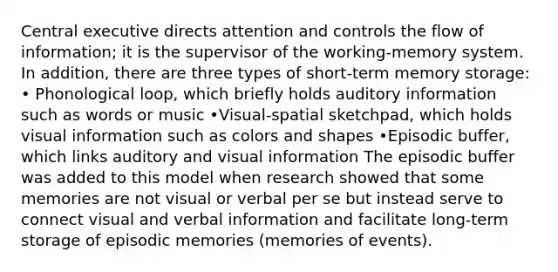 Central executive directs attention and controls the flow of information; it is the supervisor of the working-memory system. In addition, there are three types of short-term <a href='https://www.questionai.com/knowledge/khxari06Aj-memory-storage' class='anchor-knowledge'>memory storage</a>: • Phonological loop, which briefly holds auditory information such as words or music •Visual-spatial sketchpad, which holds visual information such as colors and shapes •Episodic buffer, which links auditory and visual information The episodic buffer was added to this model when research showed that some memories are not visual or verbal per se but instead serve to connect visual and verbal information and facilitate long-term storage of episodic memories (memories of events).