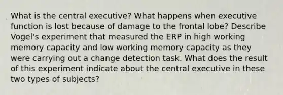 What is the central executive? What happens when executive function is lost because of damage to the frontal lobe? Describe Vogel's experiment that measured the ERP in high working memory capacity and low working memory capacity as they were carrying out a change detection task. What does the result of this experiment indicate about the central executive in these two types of subjects?