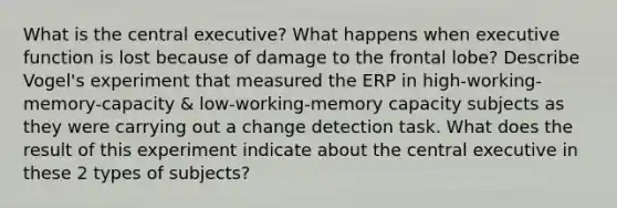 What is the central executive? What happens when executive function is lost because of damage to the frontal lobe? Describe Vogel's experiment that measured the ERP in high-working-memory-capacity & low-working-memory capacity subjects as they were carrying out a change detection task. What does the result of this experiment indicate about the central executive in these 2 types of subjects?