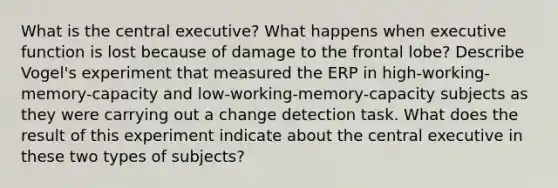 What is the central executive? What happens when executive function is lost because of damage to the frontal lobe? Describe Vogel's experiment that measured the ERP in high-working-memory-capacity and low-working-memory-capacity subjects as they were carrying out a change detection task. What does the result of this experiment indicate about the central executive in these two types of subjects?