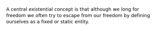 A central existential concept is that although we long for freedom we often try to escape from our freedom by defining ourselves as a fixed or static entity.