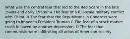 What was the central fear that led to the Red Scare in the late 1940s and early 1950s? A The fear of a full-scale military conflict with China. B The fear that the Republicans in Congress were going to impeach President Truman C The fear of a stock market crash followed by another depression. D The fear that communists were infiltrating all areas of American society