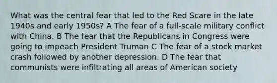 What was the central fear that led to the Red Scare in the late 1940s and early 1950s? A The fear of a full-scale military conflict with China. B The fear that the Republicans in Congress were going to impeach President Truman C The fear of a stock market crash followed by another depression. D The fear that communists were infiltrating all areas of American society