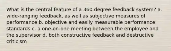 What is the central feature of a 360-degree feedback system? a. wide-ranging feedback, as well as subjective measures of performance b. objective and easily measurable performance standards c. a one-on-one meeting between the employee and the supervisor d. both constructive feedback and destructive criticism